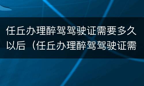 任丘办理醉驾驾驶证需要多久以后（任丘办理醉驾驾驶证需要多久以后考试）