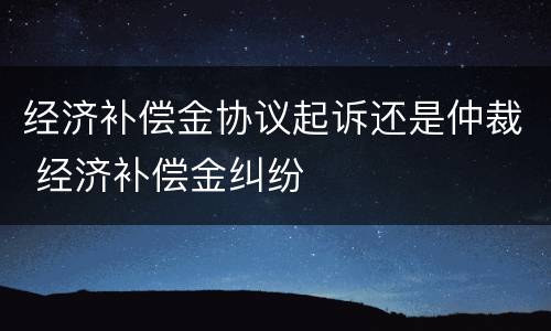 经济补偿金协议起诉还是仲裁 经济补偿金纠纷
