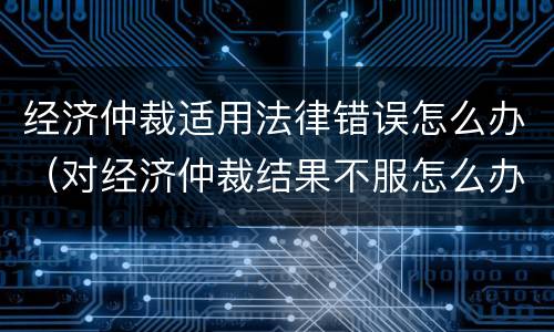 经济仲裁适用法律错误怎么办（对经济仲裁结果不服怎么办?）