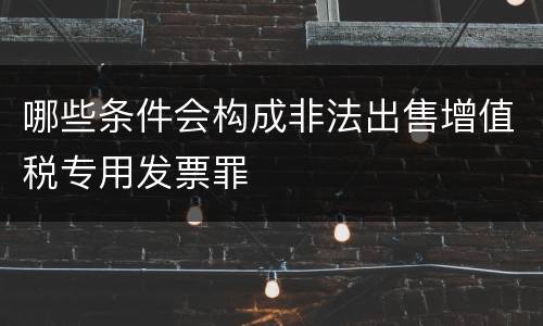 哪些条件会构成非法出售增值税专用发票罪