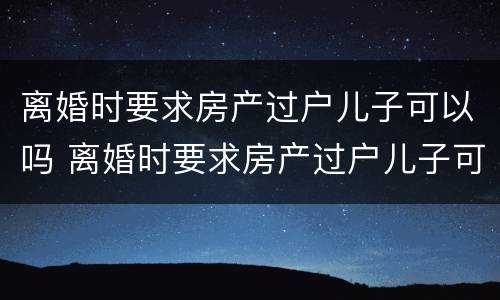 离婚时要求房产过户儿子可以吗 离婚时要求房产过户儿子可以吗