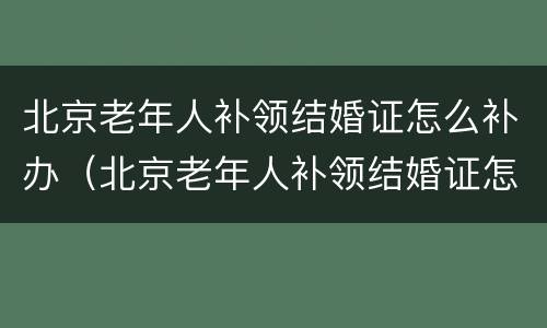北京老年人补领结婚证怎么补办（北京老年人补领结婚证怎么补办手续）