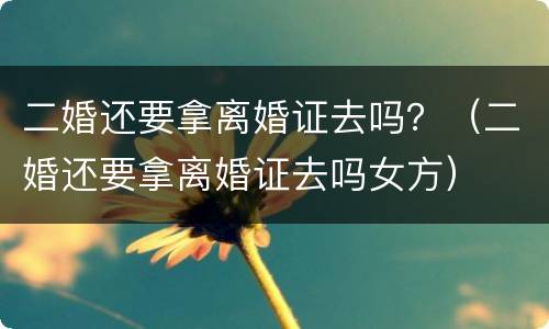 二婚还要拿离婚证去吗？（二婚还要拿离婚证去吗女方）
