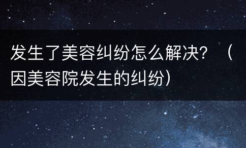 发生了美容纠纷怎么解决？（因美容院发生的纠纷）