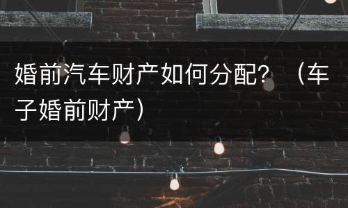 婚前汽车财产如何分配？（车子婚前财产）