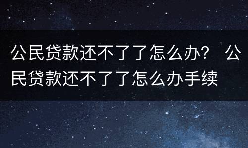公民贷款还不了了怎么办？ 公民贷款还不了了怎么办手续