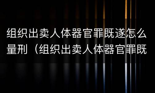 组织出卖人体器官罪既遂怎么量刑（组织出卖人体器官罪既遂怎么量刑的）