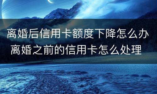 离婚后信用卡额度下降怎么办 离婚之前的信用卡怎么处理