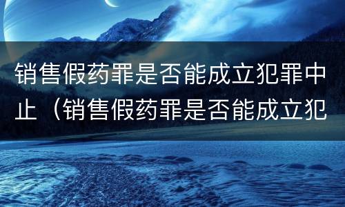 销售假药罪是否能成立犯罪中止（销售假药罪是否能成立犯罪中止案件）
