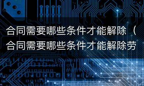 合同需要哪些条件才能解除（合同需要哪些条件才能解除劳动关系）
