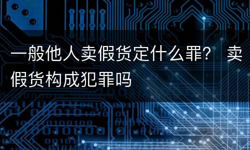 一般他人卖假货定什么罪？ 卖假货构成犯罪吗