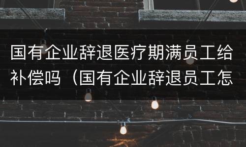 国有企业辞退医疗期满员工给补偿吗（国有企业辞退员工怎么赔偿）