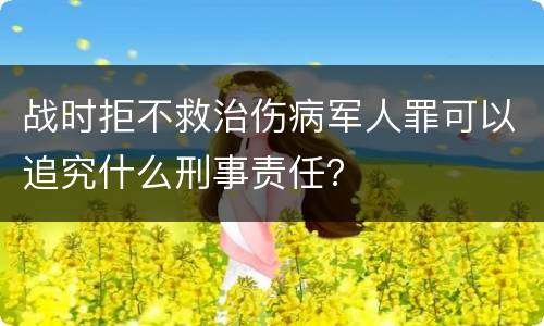 战时拒不救治伤病军人罪可以追究什么刑事责任？