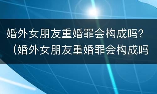 婚外女朋友重婚罪会构成吗？（婚外女朋友重婚罪会构成吗判几年）