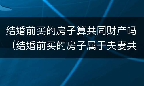 结婚前买的房子算共同财产吗（结婚前买的房子属于夫妻共同财产吗?）