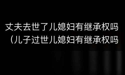 丈夫去世了儿媳妇有继承权吗（儿子过世儿媳妇有继承权吗）