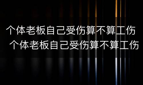 个体老板自己受伤算不算工伤 个体老板自己受伤算不算工伤呢