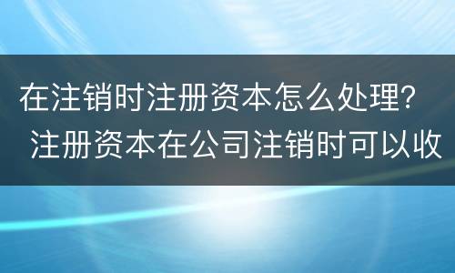 在注销时注册资本怎么处理？ 注册资本在公司注销时可以收回吗