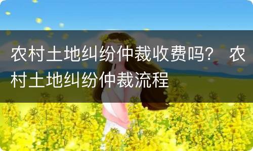 农村土地纠纷仲裁收费吗？ 农村土地纠纷仲裁流程