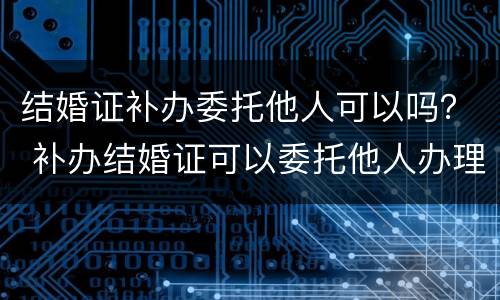 结婚证补办委托他人可以吗？ 补办结婚证可以委托他人办理吗