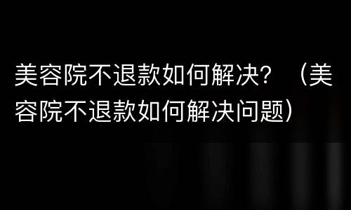美容院不退款如何解决？（美容院不退款如何解决问题）