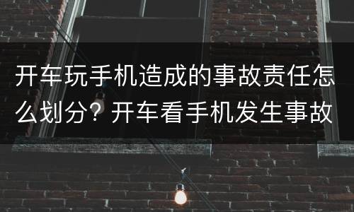 开车玩手机造成的事故责任怎么划分? 开车看手机发生事故怎么定责