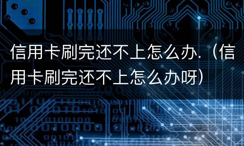 信用卡刷完还不上怎么办.（信用卡刷完还不上怎么办呀）