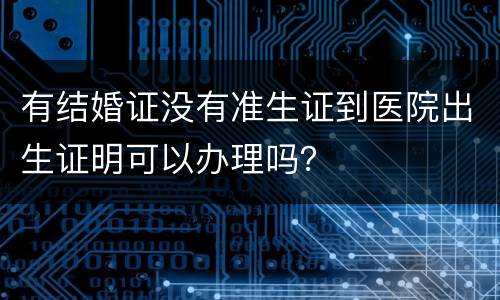 有结婚证没有准生证到医院出生证明可以办理吗？