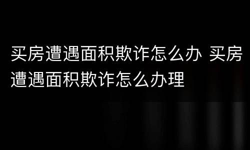 买房遭遇面积欺诈怎么办 买房遭遇面积欺诈怎么办理