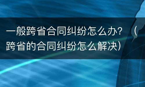 一般跨省合同纠纷怎么办？（跨省的合同纠纷怎么解决）