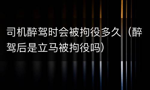 司机醉驾时会被拘役多久（醉驾后是立马被拘役吗）