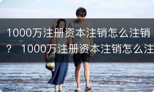 1000万注册资本注销怎么注销？ 1000万注册资本注销怎么注销公司