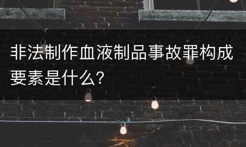 非法制作血液制品事故罪构成要素是什么？