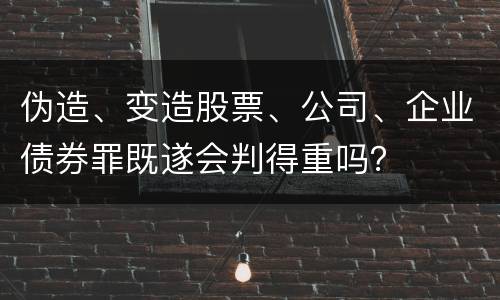 伪造、变造股票、公司、企业债券罪既遂会判得重吗？