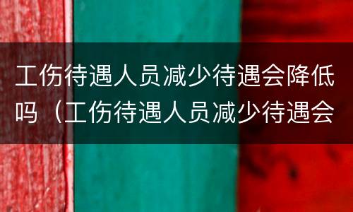 工伤待遇人员减少待遇会降低吗（工伤待遇人员减少待遇会降低吗知乎）