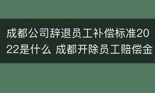 成都公司辞退员工补偿标准2022是什么 成都开除员工赔偿金额