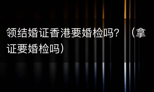 领结婚证香港要婚检吗？（拿证要婚检吗）