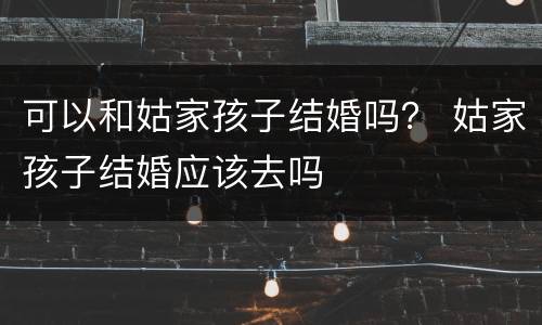 可以和姑家孩子结婚吗？ 姑家孩子结婚应该去吗