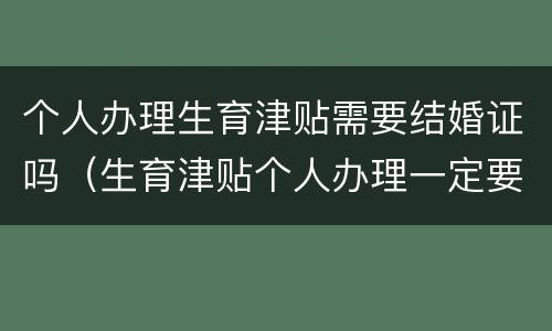 个人办理生育津贴需要结婚证吗（生育津贴个人办理一定要本人吗）