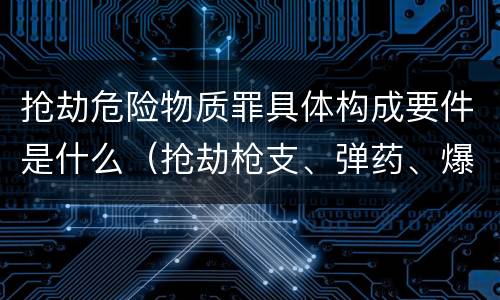 抢劫危险物质罪具体构成要件是什么（抢劫枪支、弹药、爆炸物、危险物质罪）
