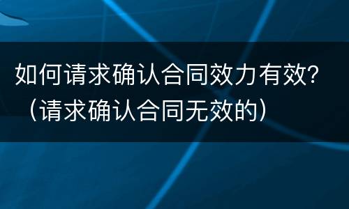 如何请求确认合同效力有效？（请求确认合同无效的）