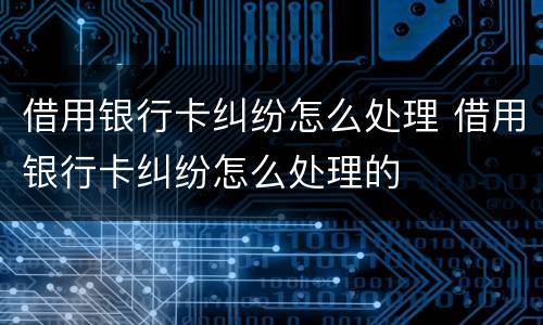借用银行卡纠纷怎么处理 借用银行卡纠纷怎么处理的