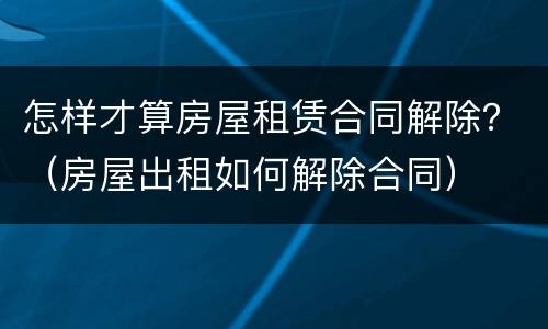 怎样才算房屋租赁合同解除？（房屋出租如何解除合同）