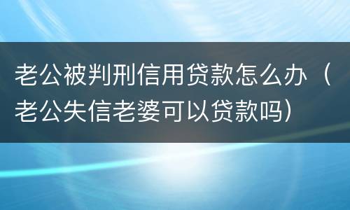 老公被判刑信用贷款怎么办（老公失信老婆可以贷款吗）