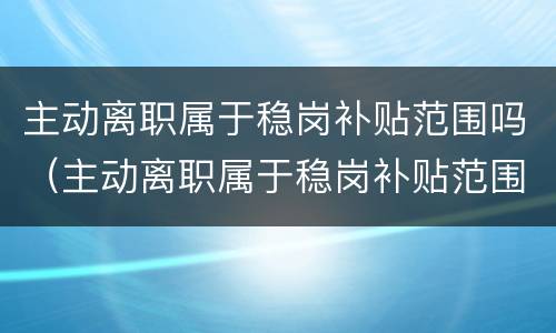 主动离职属于稳岗补贴范围吗（主动离职属于稳岗补贴范围吗）