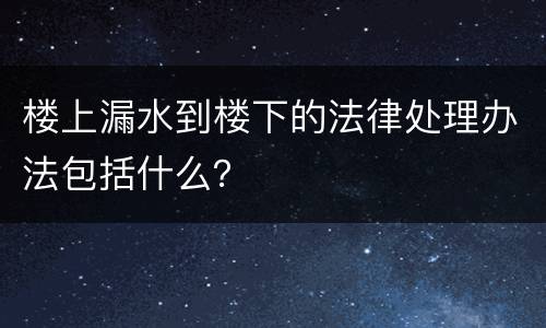 楼上漏水到楼下的法律处理办法包括什么？