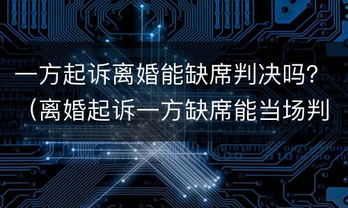 一方起诉离婚能缺席判决吗？（离婚起诉一方缺席能当场判离吗）