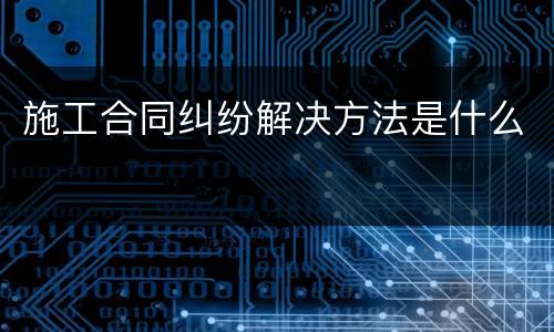 施工合同纠纷解决方法是什么