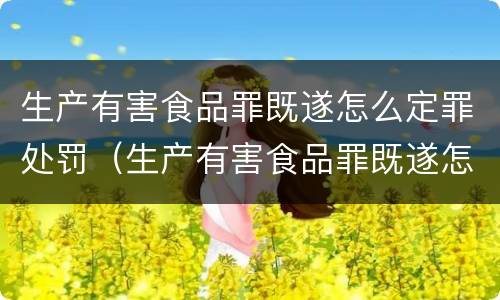 生产有害食品罪既遂怎么定罪处罚（生产有害食品罪既遂怎么定罪处罚）