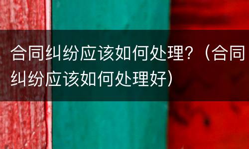 合同纠纷应该如何处理?（合同纠纷应该如何处理好）
